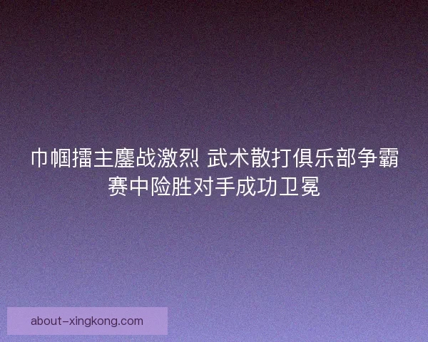 巾帼擂主鏖战激烈 武术散打俱乐部争霸赛中险胜对手成功卫冕