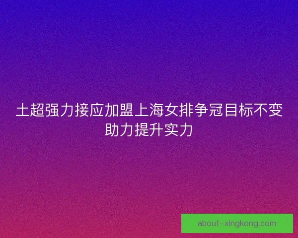 土超强力接应加盟上海女排争冠目标不变助力提升实力