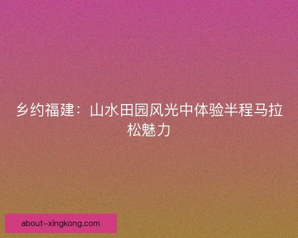 乡约福建：山水田园风光中体验半程马拉松魅力